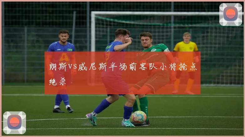 朗斯vs威尼斯半场前客队小将抢点绝杀