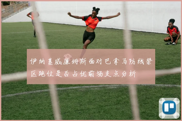 伊纳基威廉姆斯面对巴拿马防线禁区跑位是否占优前场支点分析