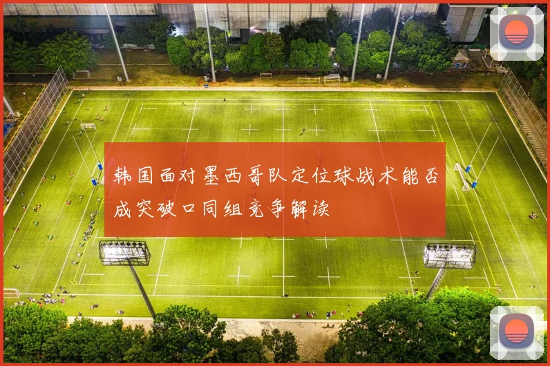 韩国面对墨西哥队定位球战术能否成突破口同组竞争解读