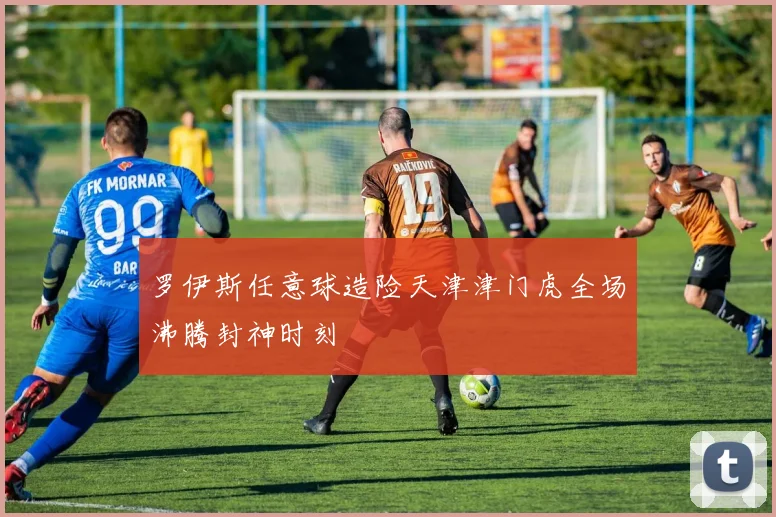 罗伊斯任意球造险天津津门虎全场沸腾封神时刻