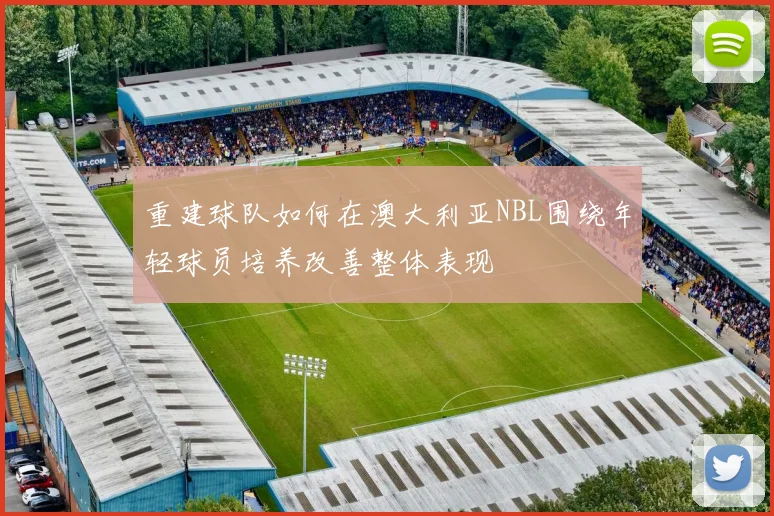 重建球队如何在澳大利亚NBL围绕年轻球员培养改善整体表现