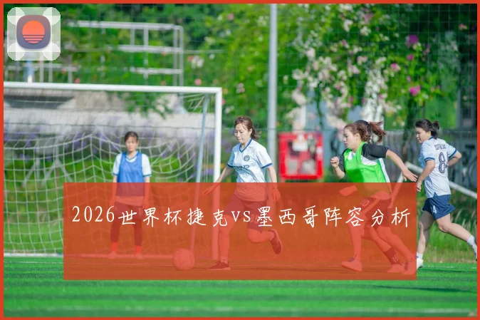 2026世界杯捷克vs墨西哥阵容分析