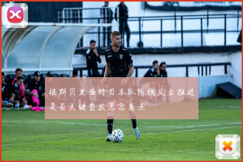 福斯贝里面对日本队防线反击推进是否关键首发悬念看点