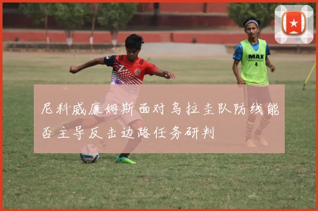 尼科威廉姆斯面对乌拉圭队防线能否主导反击边路任务研判