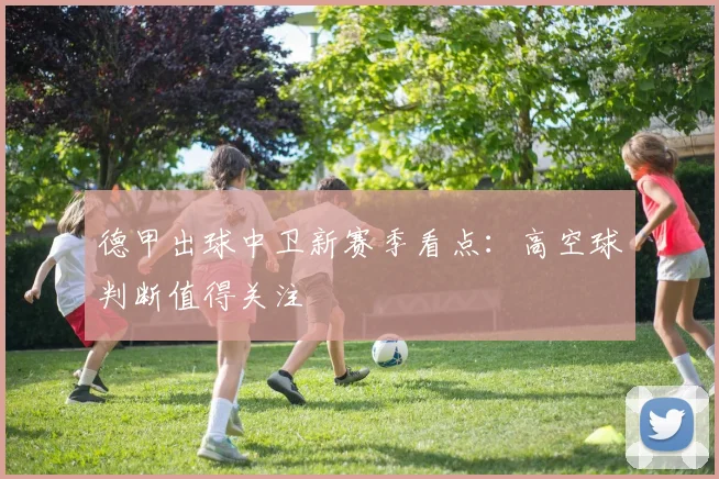 德甲出球中卫新赛季看点:高空球判断值得关注