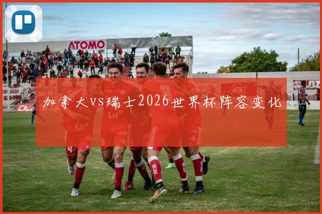 加拿大vs瑞士2026世界杯阵容变化
