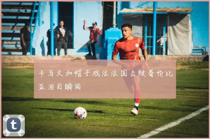 卡马文加帽子戏法法国击败哥伦比亚泪目瞬间