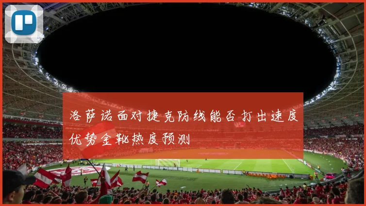 洛萨诺面对捷克防线能否打出速度优势金靴热度预测
