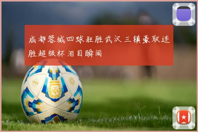 成都蓉城四球狂胜武汉三镇豪取连胜超级杯泪目瞬间