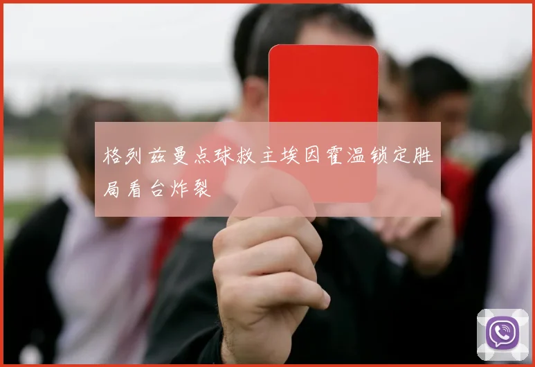 格列兹曼点球救主埃因霍温锁定胜局看台炸裂