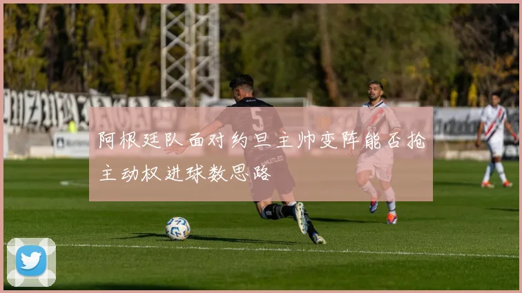阿根廷队面对约旦主帅变阵能否抢主动权进球数思路