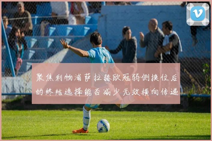 聚焦利物浦萨拉赫欧冠弱侧换位后的终结选择能否减少无效横向传递