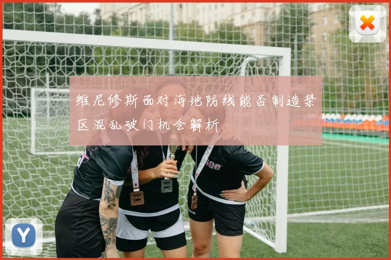 维尼修斯面对海地防线能否制造禁区混乱破门机会解析
