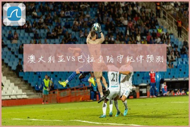 澳大利亚vs巴拉圭防守纪律预测