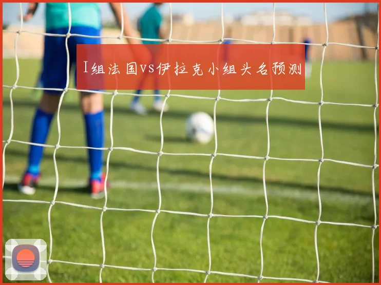 I组法国vs伊拉克小组头名预测