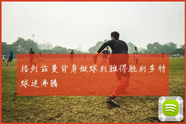 格列兹曼背身做球利雅得胜利多特球迷沸腾