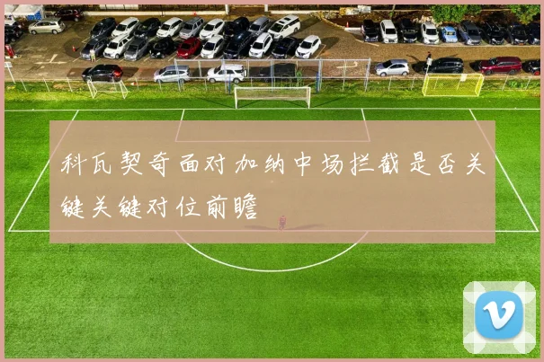 科瓦契奇面对加纳中场拦截是否关键关键对位前瞻