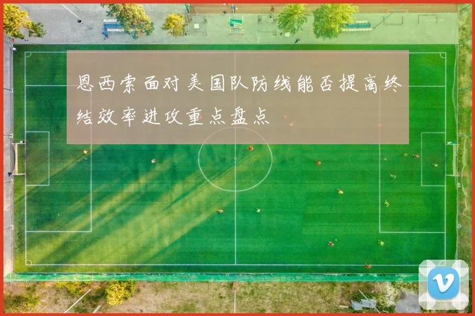 恩西索面对美国队防线能否提高终结效率进攻重点盘点