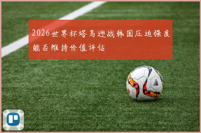 2026世界杯塔乌迎战韩国压迫强度能否维持价值评估