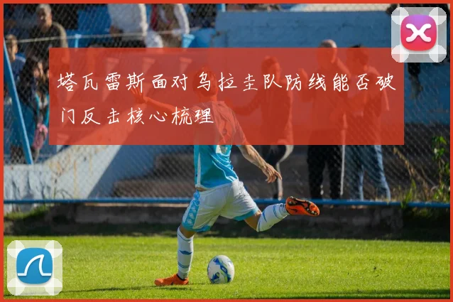 塔瓦雷斯面对乌拉圭队防线能否破门反击核心梳理