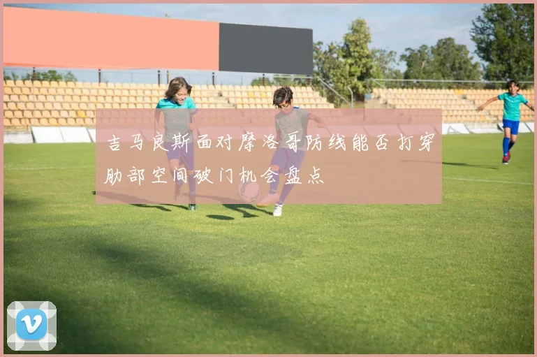 吉马良斯面对摩洛哥防线能否打穿肋部空间破门机会盘点