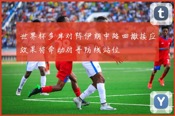 世界杯多库对阵伊朗中路回撤接应效果将牵动对手防线站位