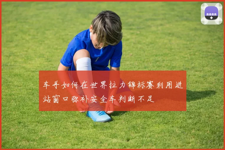 车手如何在世界拉力锦标赛利用进站窗口弥补安全车判断不足
