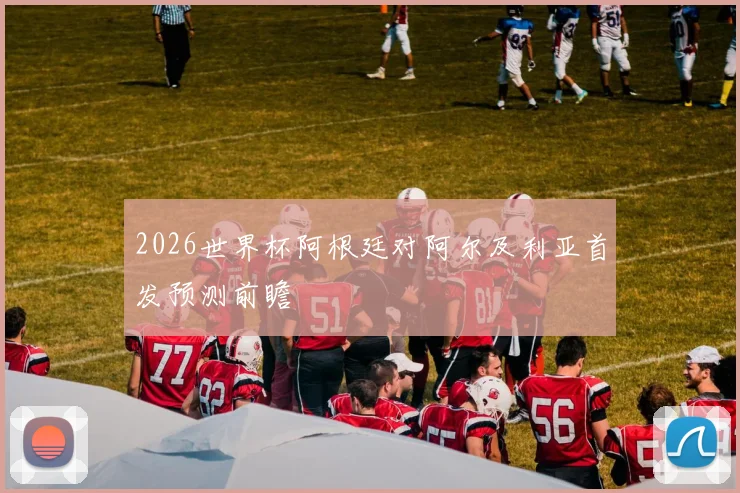 2026世界杯阿根廷对阿尔及利亚首发预测前瞻