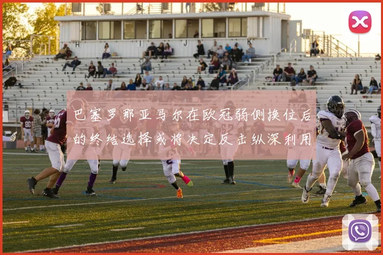巴塞罗那亚马尔在欧冠弱侧换位后的终结选择或将决定反击纵深利用