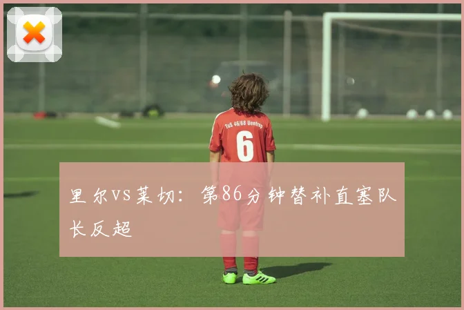 里尔vs莱切：第86分钟替补直塞队长反超