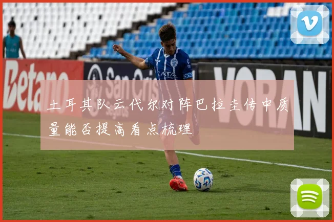土耳其队云代尔对阵巴拉圭传中质量能否提高看点梳理