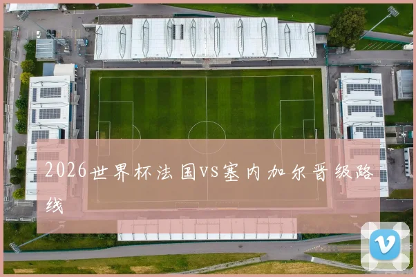 2026世界杯法国vs塞内加尔晋级路线