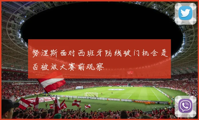 努涅斯面对西班牙防线破门机会是否被放大赛前观察
