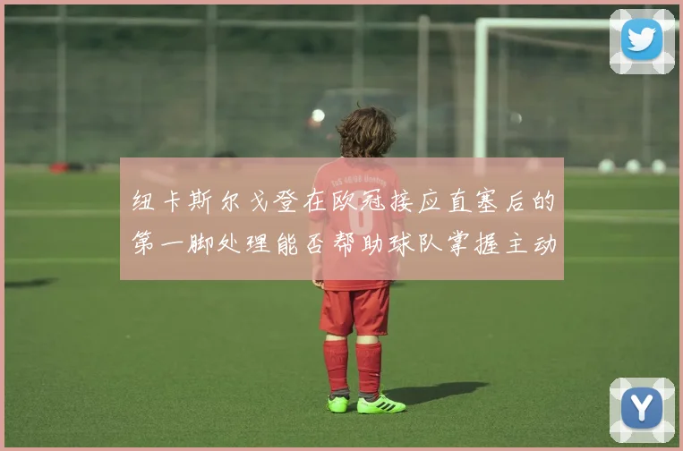 纽卡斯尔戈登在欧冠接应直塞后的第一脚处理能否帮助球队掌握主动